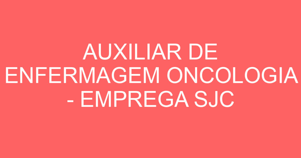 AUXILIAR DE ENFERMAGEM ONCOLOGIA - EMPREGA SJC 1 AUXILIAR DE ENFERMAGEM ONCOLOGIA - EMPREGA SJC 1