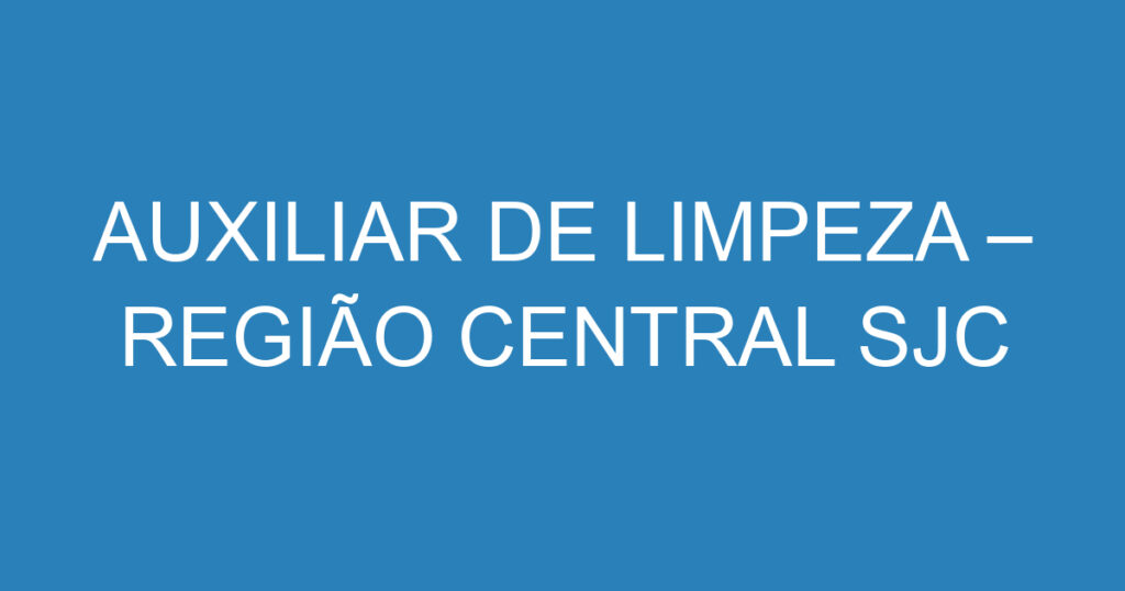 AUXILIAR DE LIMPEZA – REGIÃO CENTRAL SJC 1 AUXILIAR DE LIMPEZA – REGIÃO CENTRAL SJC 1